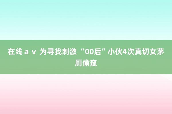 在线ａｖ 为寻找刺激 “00后”小伙4次真切女茅厕偷窥