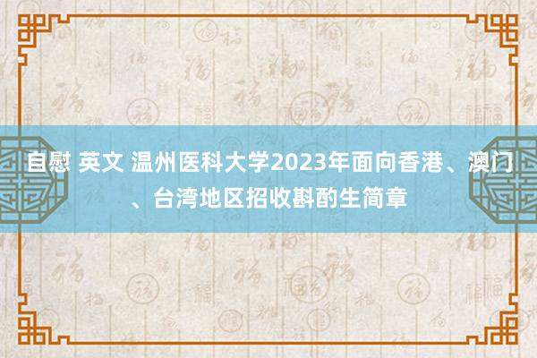 自慰 英文 温州医科大学2023年面向香港、澳门、台湾地区招收斟酌生简章