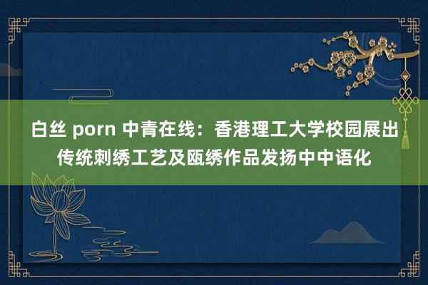 白丝 porn 中青在线：香港理工大学校园展出传统刺绣工艺及瓯绣作品发扬中中语化
