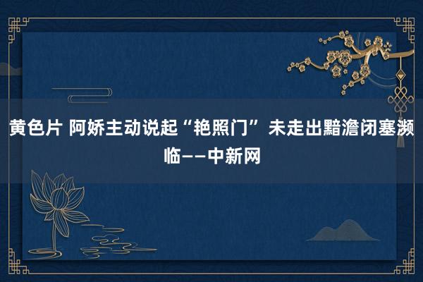 黄色片 阿娇主动说起“艳照门” 未走出黯澹闭塞濒临——中新网