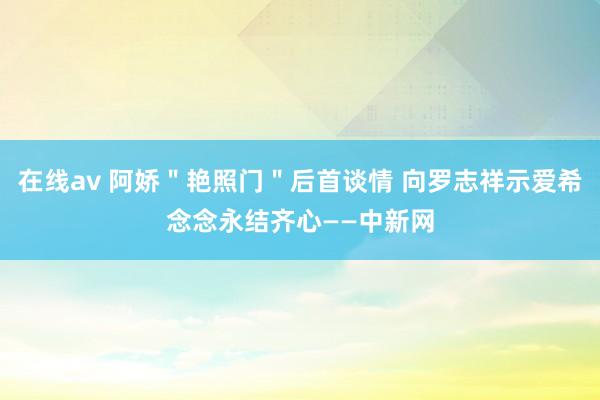 在线av 阿娇＂艳照门＂后首谈情 向罗志祥示爱希念念永结齐心——中新网