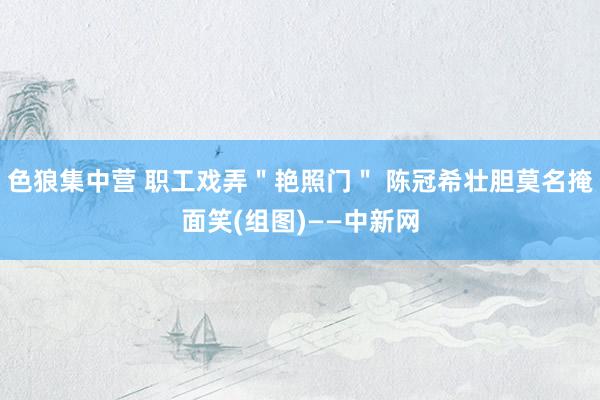 色狼集中营 职工戏弄＂艳照门＂ 陈冠希壮胆莫名掩面笑(组图)——中新网