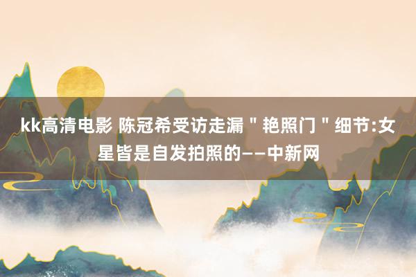 kk高清电影 陈冠希受访走漏＂艳照门＂细节:女星皆是自发拍照的——中新网