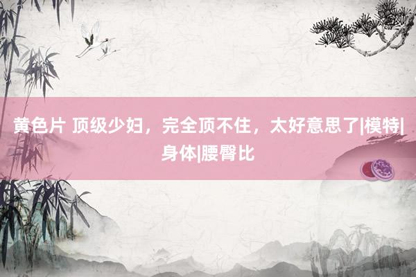 黄色片 顶级少妇，完全顶不住，太好意思了|模特|身体|腰臀比