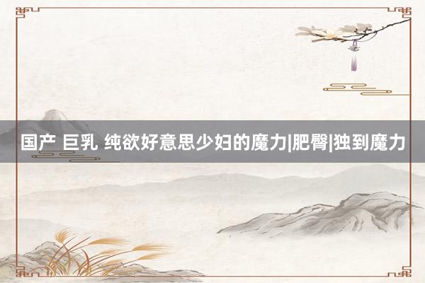 国产 巨乳 纯欲好意思少妇的魔力|肥臀|独到魔力