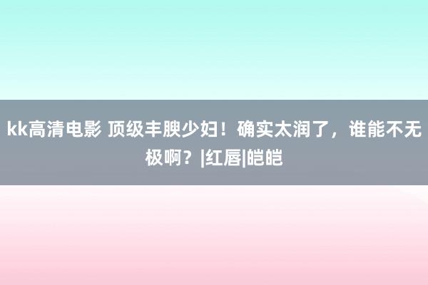 kk高清电影 顶级丰腴少妇！确实太润了，谁能不无极啊？|红唇|皑皑