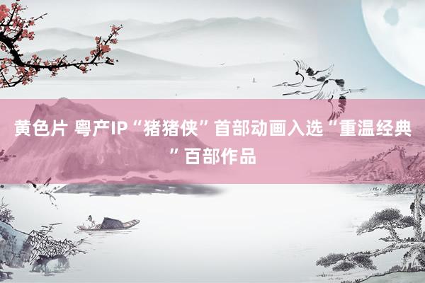 黄色片 粤产IP“猪猪侠”首部动画入选“重温经典”百部作品