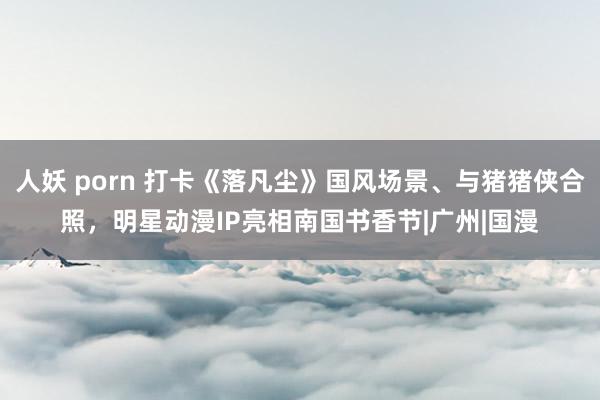 人妖 porn 打卡《落凡尘》国风场景、与猪猪侠合照，明星动漫IP亮相南国书香节|广州|国漫