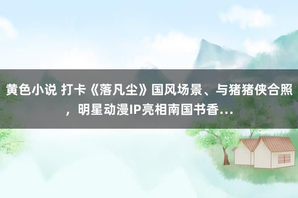 黄色小说 打卡《落凡尘》国风场景、与猪猪侠合照，明星动漫IP亮相南国书香…