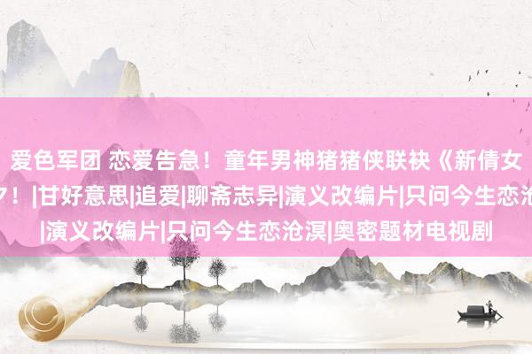 爱色军团 恋爱告急！童年男神猪猪侠联袂《新倩女鬼魂》陪你玩转七夕！|甘好意思|追爱|聊斋志异|演义改编片|只问今生恋沧溟|奥密题材电视剧