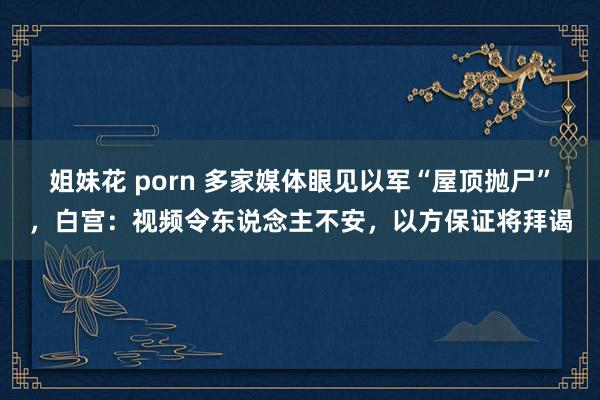 姐妹花 porn 多家媒体眼见以军“屋顶抛尸”，白宫：视频令东说念主不安，以方保证将拜谒