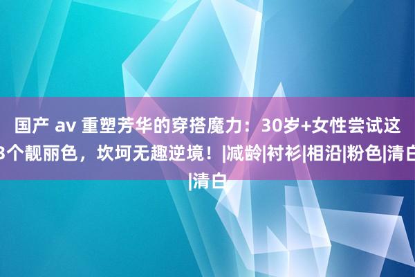 国产 av 重塑芳华的穿搭魔力：30岁+女性尝试这3个靓丽色，坎坷无趣逆境！|减龄|衬衫|相沿|粉色|清白