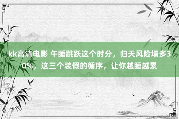 kk高清电影 午睡跳跃这个时分，归天风险增多30%，这三个装假的循序，让你越睡越累