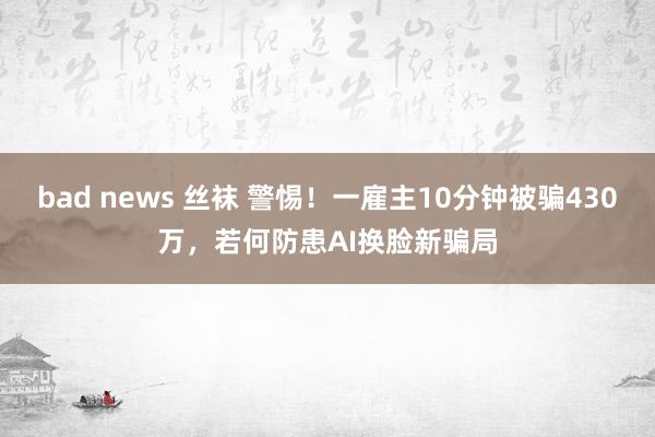 bad news 丝袜 警惕！一雇主10分钟被骗430万，若