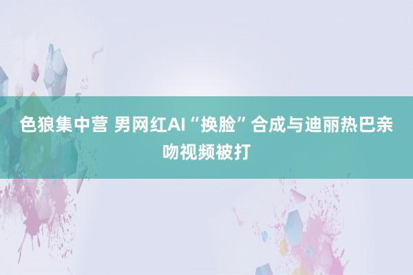 色狼集中营 男网红AI“换脸”合成与迪丽热巴亲吻视频被打