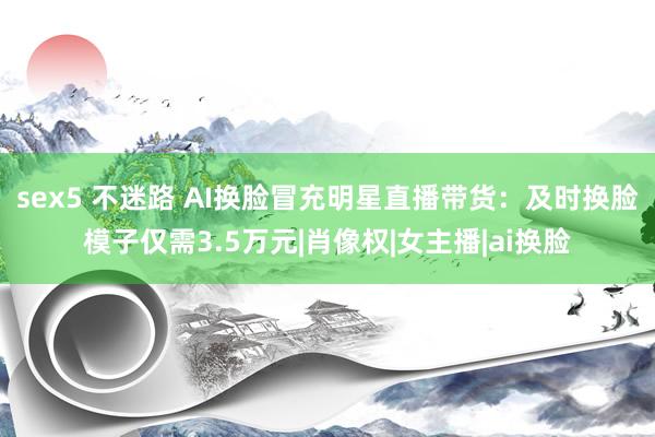 sex5 不迷路 AI换脸冒充明星直播带货：及时换脸模子仅需