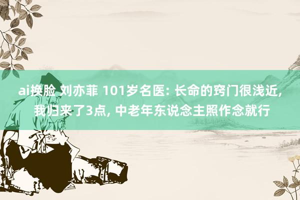 ai换脸 刘亦菲 101岁名医: 长命的窍门很浅近， 我归来了3点， 中老年东说念主照作念就行