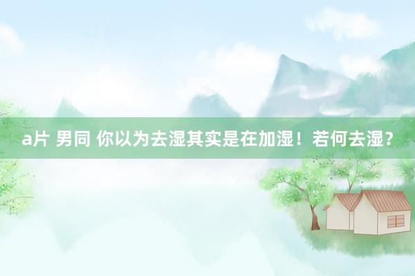 a片 男同 你以为去湿其实是在加湿!若何去湿?
