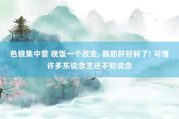 色狼集中营 晚饭一个改变， 脂肪肝好转了! 可惜许多东说念主还不知说念