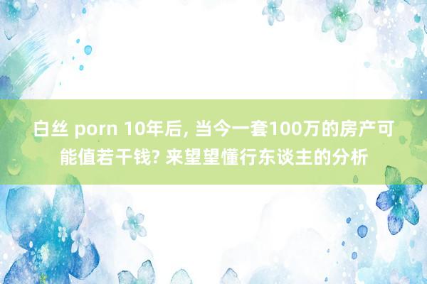 白丝 porn 10年后， 当今一套100万的房产可能值若干钱? 来望望懂行东谈主的分析