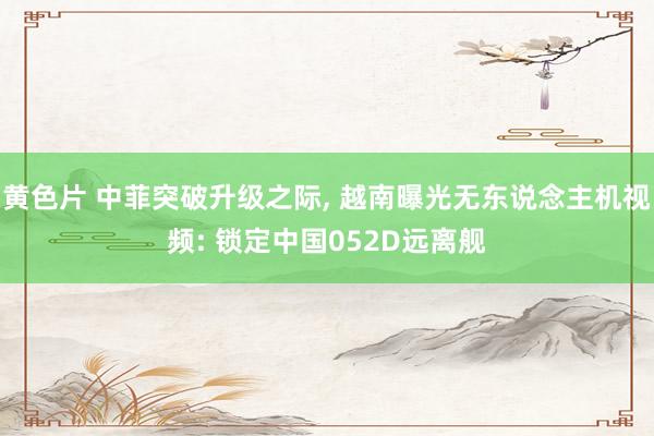 黄色片 中菲突破升级之际， 越南曝光无东说念主机视频: 锁定中国052D远离舰