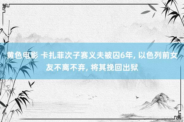 黄色电影 卡扎菲次子赛义夫被囚6年, 以色列前女友不离不弃,