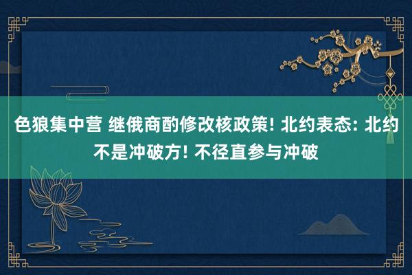 色狼集中营 继俄商酌修改核政策! 北约表态: 北约不是冲破方