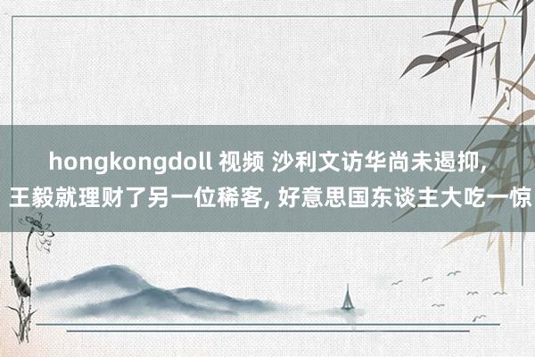 hongkongdoll 视频 沙利文访华尚未遏抑， 王毅就理财了另一位稀客， 好意思国东谈主大吃一惊