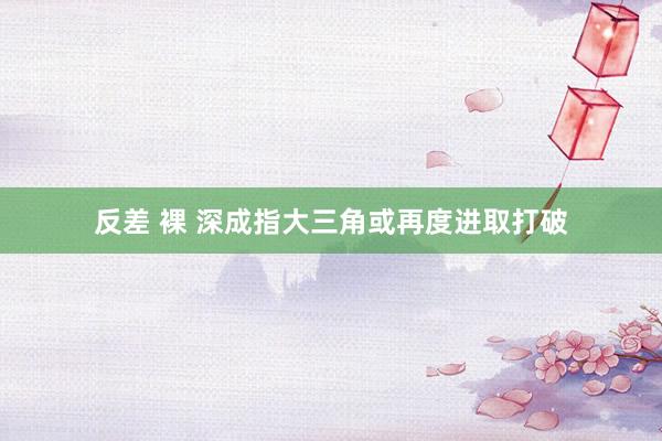 反差 裸 深成指大三角或再度进取打破
