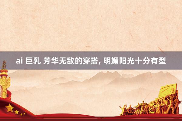 ai 巨乳 芳华无敌的穿搭, 明媚阳光十分有型