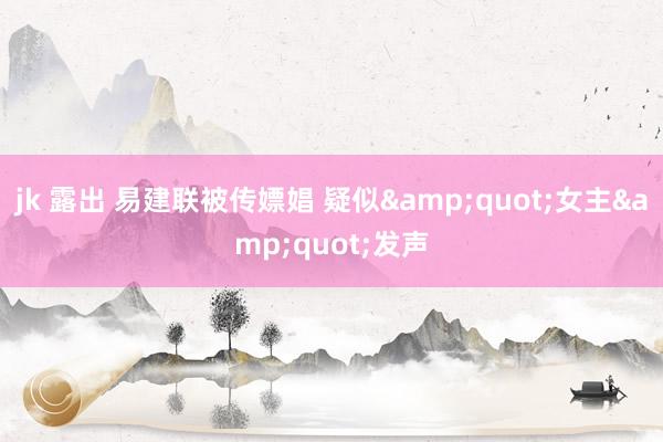 jk 露出 易建联被传嫖娼 疑似&quot;女主&quot;发声