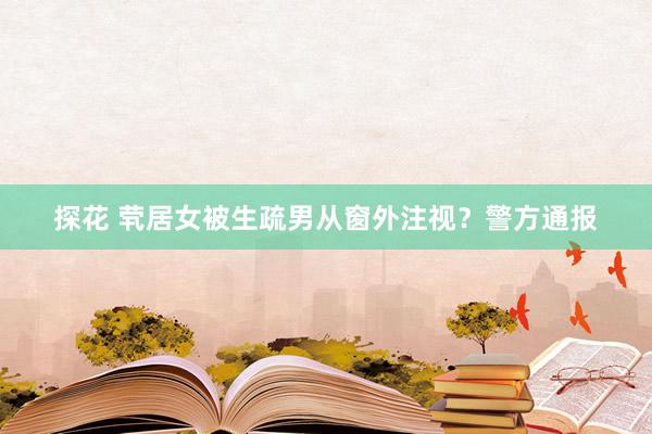 探花 茕居女被生疏男从窗外注视？警方通报