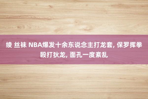 绫 丝袜 NBA爆发十余东说念主打龙套, 保罗挥拳殴打狄龙,