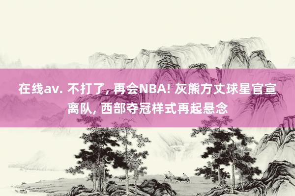 在线av. 不打了， 再会NBA! 灰熊方丈球星官宣离队， 西部夺冠样式再起悬念