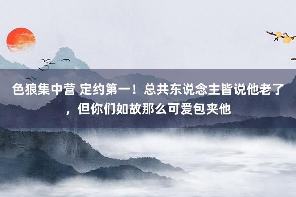 色狼集中营 定约第一！总共东说念主皆说他老了，但你们如故那么可爱包夹他