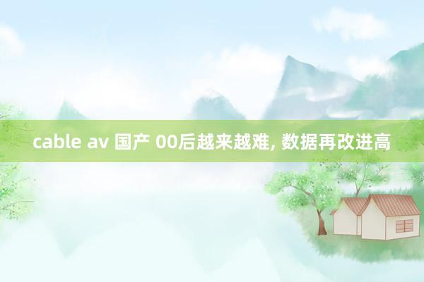cable av 国产 00后越来越难， 数据再改进高