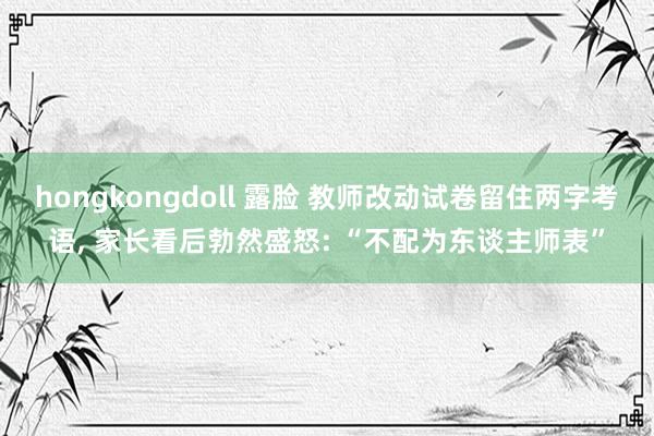 hongkongdoll 露脸 教师改动试卷留住两字考语， 家长看后勃然盛怒: “不配为东谈主师表”