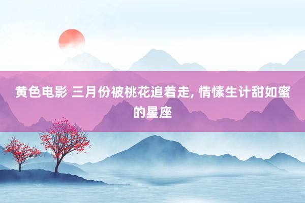 黄色电影 三月份被桃花追着走, 情愫生计甜如蜜的星座