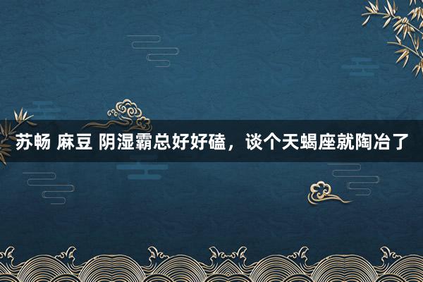 苏畅 麻豆 阴湿霸总好好磕，谈个天蝎座就陶冶了