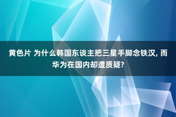 黄色片 为什么韩国东谈主把三星手脚念铁汉， 而华为在国内却遭质疑?