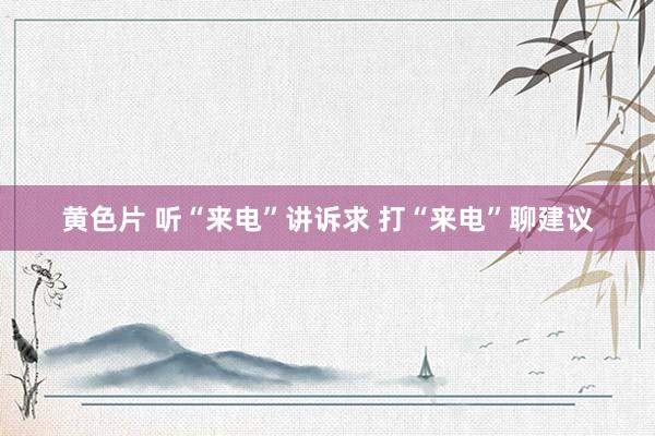 黄色片 听“来电”讲诉求 打“来电”聊建议
