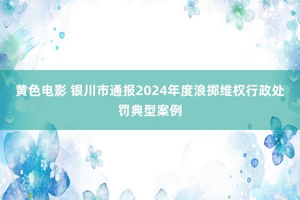 黄色电影 银川市通报2024年度浪掷维权行政处罚典型案例