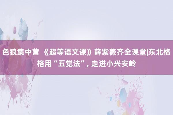 色狼集中营 《超等语文课》薛紫薇齐全课堂|东北格格用“五觉法