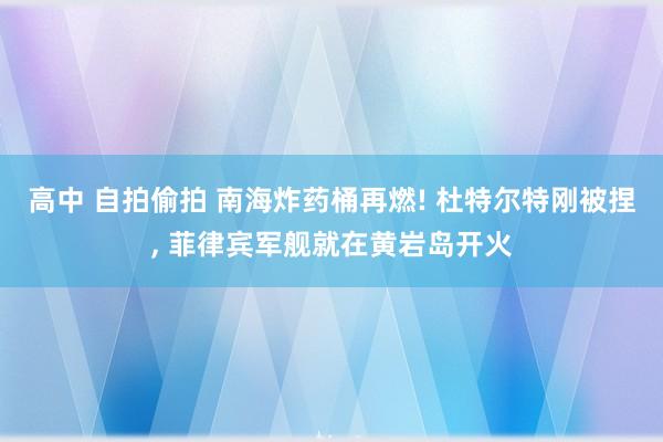 高中 自拍偷拍 南海炸药桶再燃! 杜特尔特刚被捏, 菲律宾军