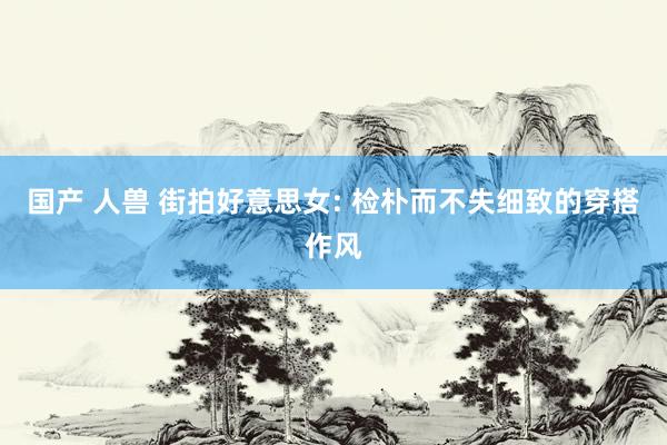 国产 人兽 街拍好意思女: 检朴而不失细致的穿搭作风