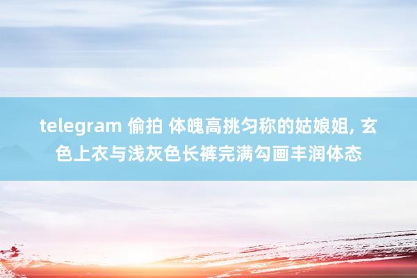 telegram 偷拍 体魄高挑匀称的姑娘姐， 玄色上衣与浅灰色长裤完满勾画丰润体态
