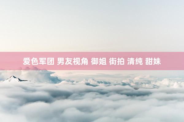 爱色军团 男友视角 御姐 街拍 清纯 甜妹