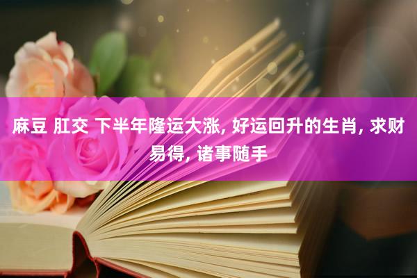 麻豆 肛交 下半年隆运大涨， 好运回升的生肖， 求财易得， 诸事随手
