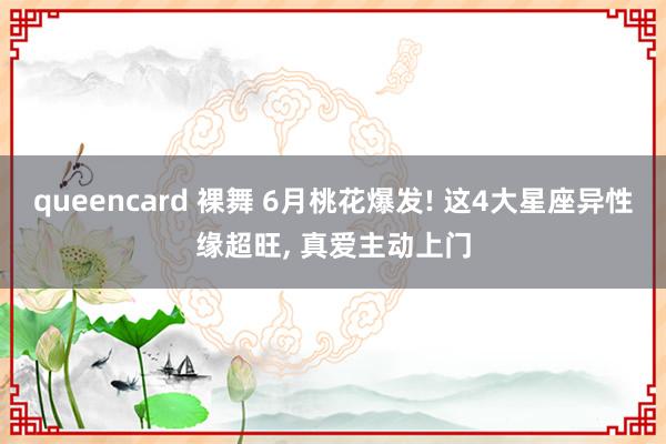 queencard 裸舞 6月桃花爆发! 这4大星座异性缘超旺， 真爱主动上门