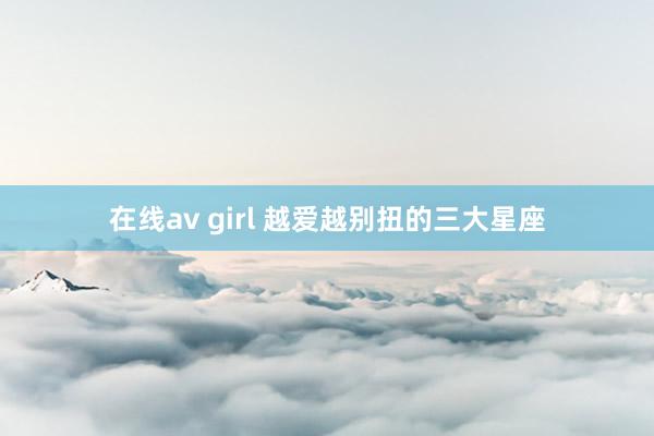 在线av girl 越爱越别扭的三大星座